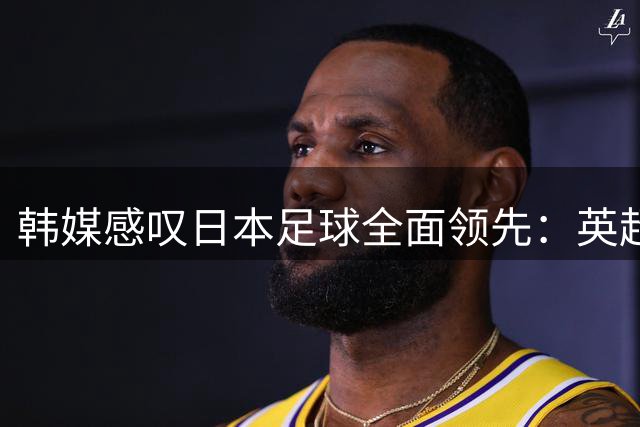 韩媒感叹日本足球全面领先：英超门将历史性突破引深思
